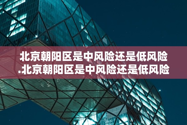 北京朝阳区是中风险还是低风险.北京朝阳区是中风险还是低风险地区