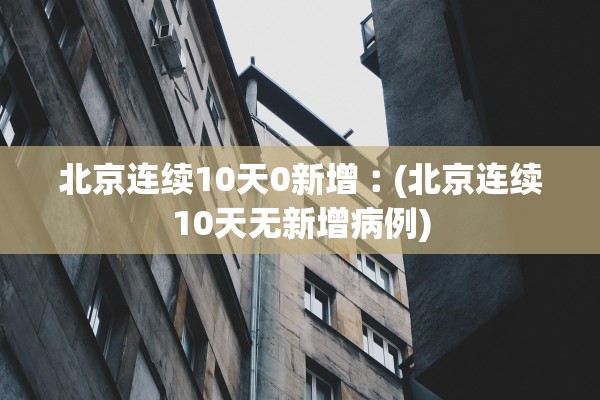 北京连续10天0新增︰(北京连续10天无新增病例)