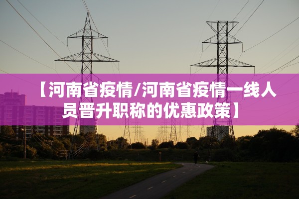 【河南省疫情/河南省疫情一线人员晋升职称的优惠政策】