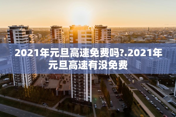 2021年元旦高速免费吗?.2021年元旦高速有没免费