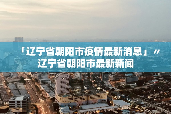「辽宁省朝阳市疫情最新消息」〃辽宁省朝阳市最新新闻