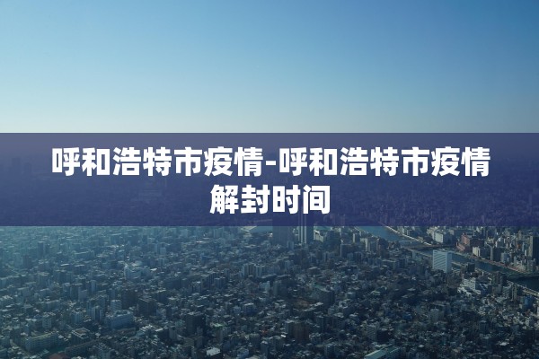 呼和浩特市疫情-呼和浩特市疫情解封时间