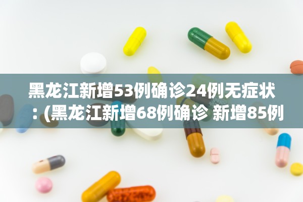 黑龙江新增53例确诊24例无症状︰(黑龙江新增68例确诊 新增85例无症状)