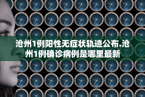 沧州1例阳性无症状轨迹公布.沧州1例确诊病例是哪里最新