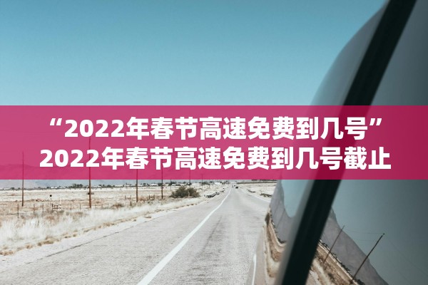 “2022年春节高速免费到几号” 2022年春节高速免费到几号截止？