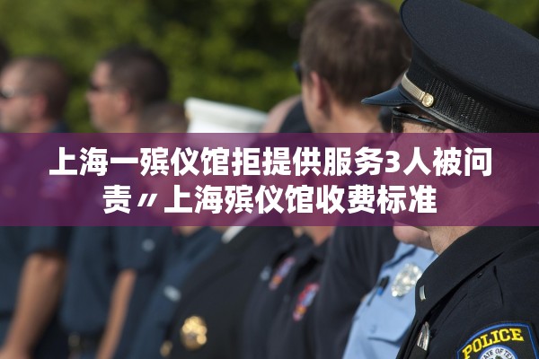 上海一殡仪馆拒提供服务3人被问责〃上海殡仪馆收费标准