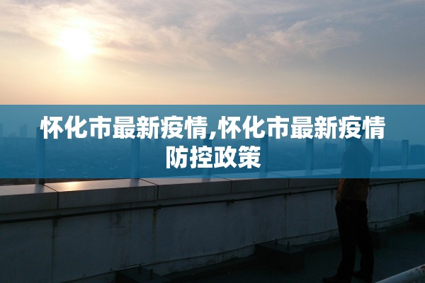 怀化市最新疫情,怀化市最新疫情防控政策