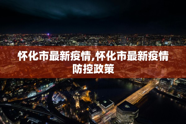 怀化市最新疫情,怀化市最新疫情防控政策