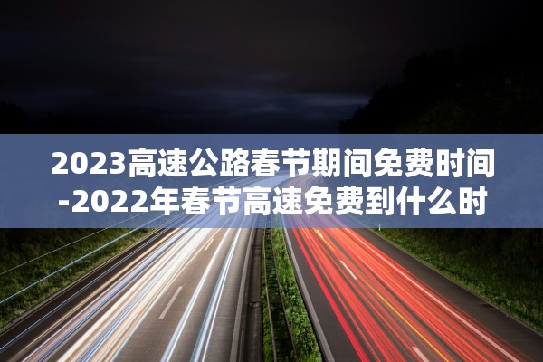 2023高速公路春节期间免费时间-2022年春节高速免费到什么时候