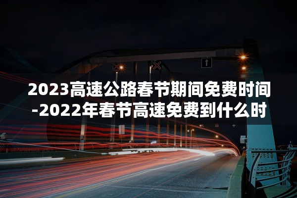 2023高速公路春节期间免费时间-2022年春节高速免费到什么时候
