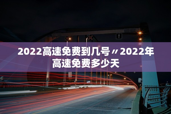 2022高速免费到几号〃2022年高速免费多少天