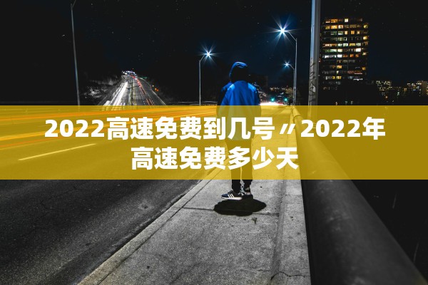 2022高速免费到几号〃2022年高速免费多少天