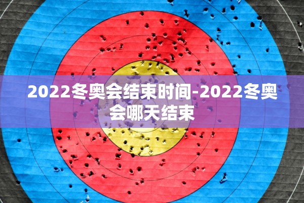 2022冬奥会结束时间-2022冬奥会哪天结束