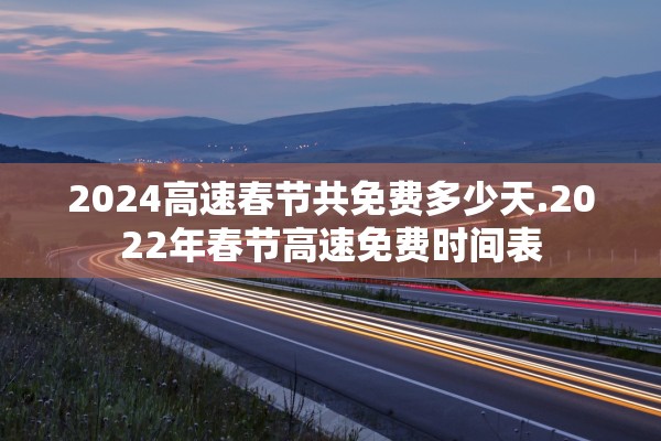 2024高速春节共免费多少天.2022年春节高速免费时间表