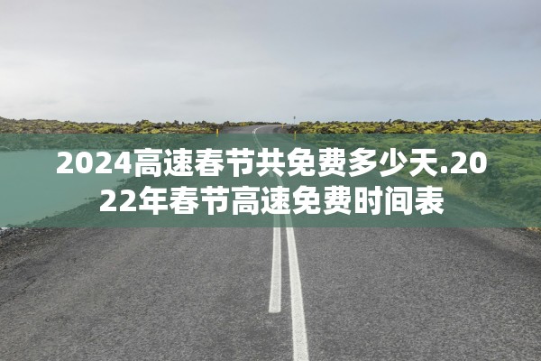 2024高速春节共免费多少天.2022年春节高速免费时间表