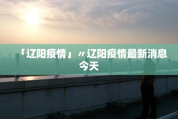 「辽阳疫情」〃辽阳疫情最新消息今天