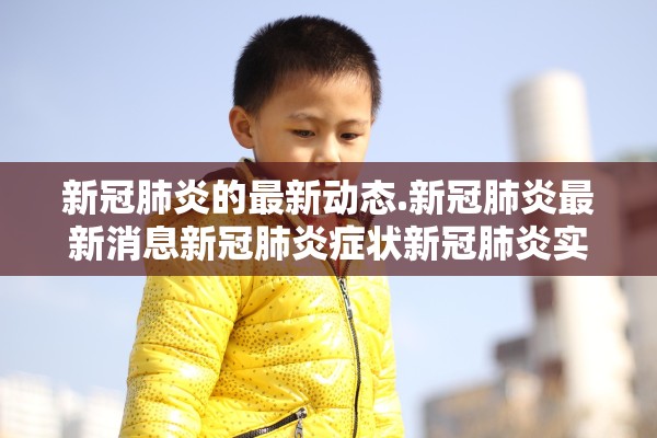 新冠肺炎的最新动态.新冠肺炎最新消息新冠肺炎症状新冠肺炎实时动态