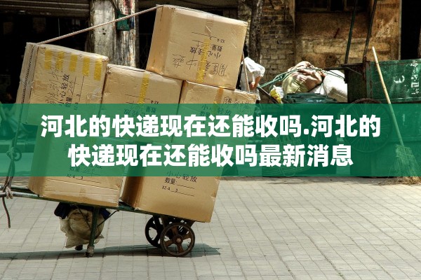 河北的快递现在还能收吗.河北的快递现在还能收吗最新消息