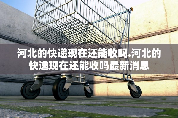 河北的快递现在还能收吗.河北的快递现在还能收吗最新消息