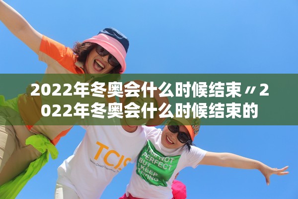 2022年冬奥会什么时候结束〃2022年冬奥会什么时候结束的