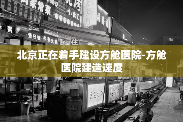 北京正在着手建设方舱医院-方舱医院建造速度