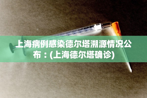 上海病例感染德尔塔溯源情况公布︰(上海德尔塔确诊)