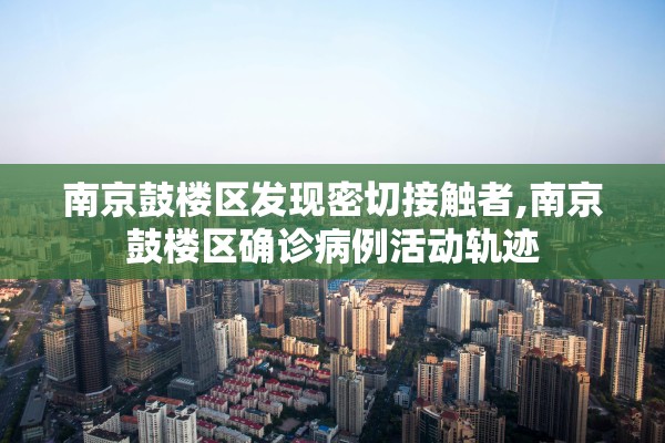 南京鼓楼区发现密切接触者,南京鼓楼区确诊病例活动轨迹