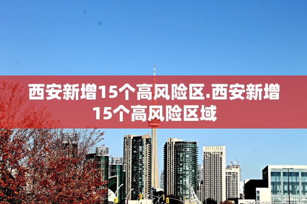 西安新增15个高风险区.西安新增15个高风险区域