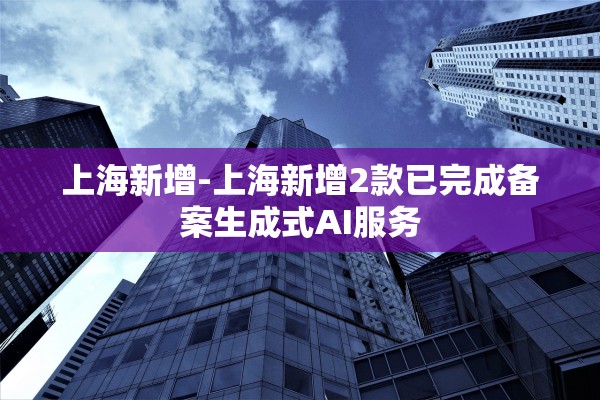 上海新增-上海新增2款已完成备案生成式AI服务