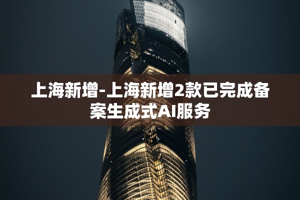 上海新增-上海新增2款已完成备案生成式AI服务
