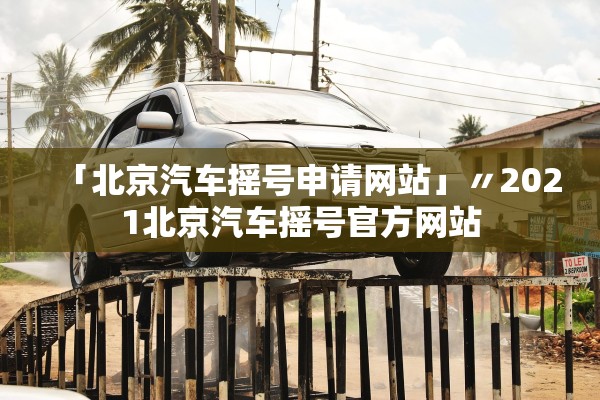 「北京汽车摇号申请网站」〃2021北京汽车摇号官方网站