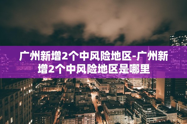 广州新增2个中风险地区-广州新增2个中风险地区是哪里