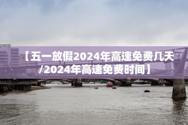 【五一放假2024年高速免费几天/2024年高速免费时间】