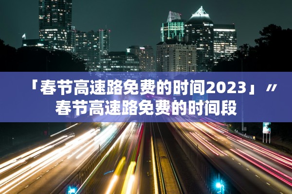 「春节高速路免费的时间2023」〃春节高速路免费的时间段