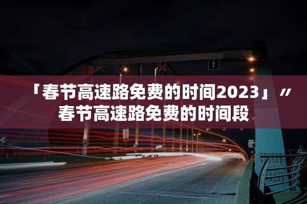 「春节高速路免费的时间2023」〃春节高速路免费的时间段