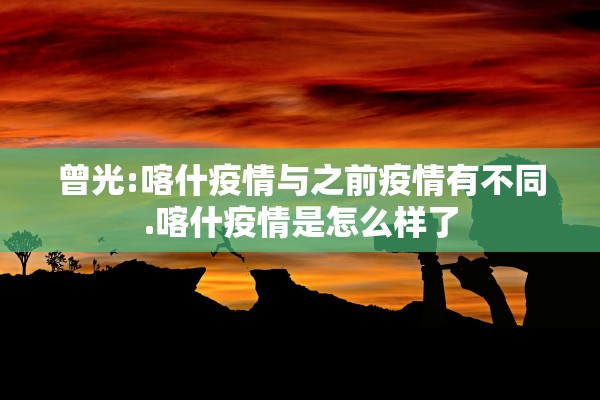 曾光:喀什疫情与之前疫情有不同.喀什疫情是怎么样了