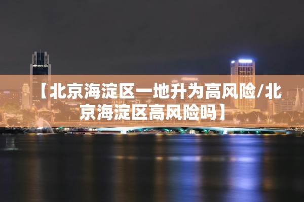 【北京海淀区一地升为高风险/北京海淀区高风险吗】