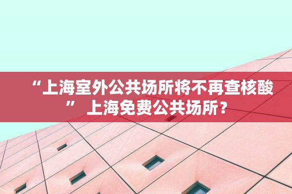 “上海室外公共场所将不再查核酸” 上海免费公共场所？