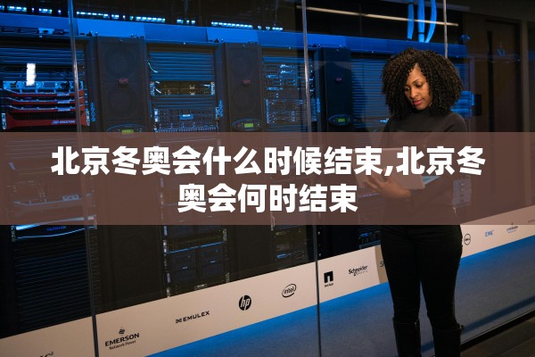 北京冬奥会什么时候结束,北京冬奥会何时结束