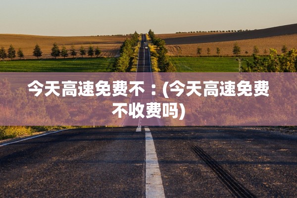 今天高速免费不︰(今天高速免费不收费吗)