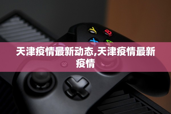 天津疫情最新动态,天津疫情最新疫情