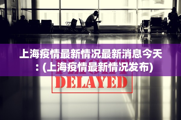 上海疫情最新情况最新消息今天︰(上海疫情最新情况发布)