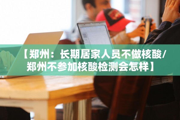 【郑州：长期居家人员不做核酸/郑州不参加核酸检测会怎样】