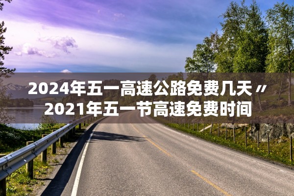 2024年五一高速公路免费几天〃2021年五一节高速免费时间