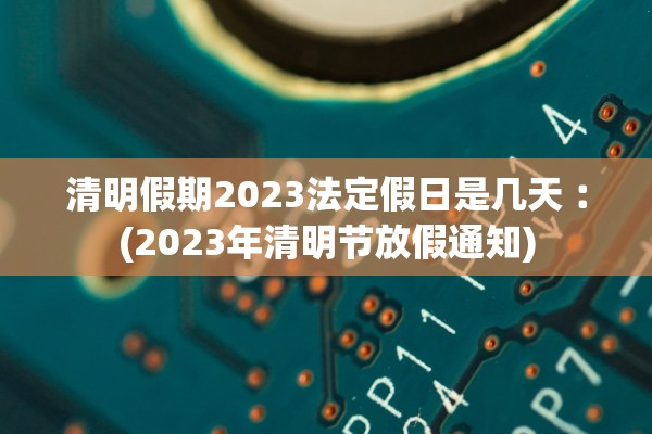 清明假期2023法定假日是几天︰(2023年清明节放假通知)