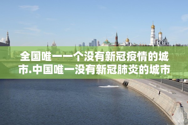 全国唯一一个没有新冠疫情的城市.中国唯一没有新冠肺炎的城市