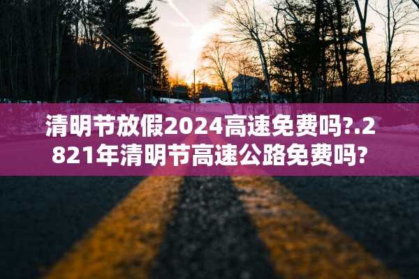 清明节放假2024高速免费吗?.2821年清明节高速公路免费吗?
