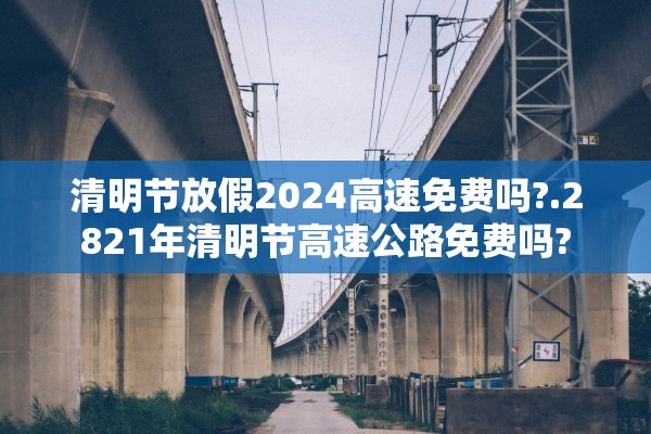 清明节放假2024高速免费吗?.2821年清明节高速公路免费吗?