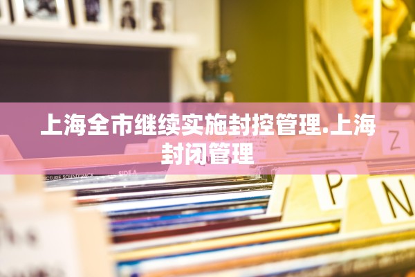 上海全市继续实施封控管理.上海封闭管理