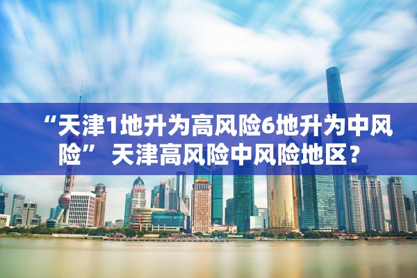 “天津1地升为高风险6地升为中风险” 天津高风险中风险地区？